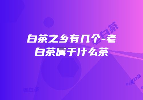 白茶之乡有几个-老白茶属于什么茶