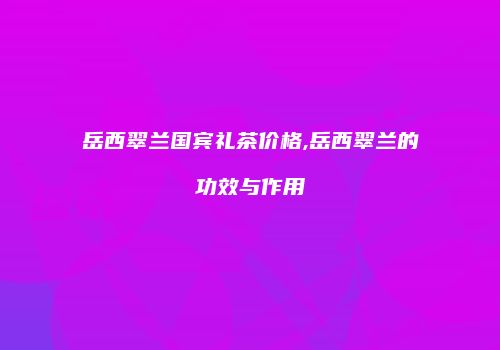 岳西翠兰国宾礼茶价格,岳西翠兰的功效与作用