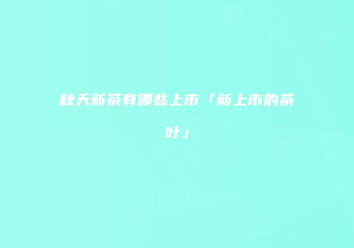 秋天新茶有哪些上市「新上市的茶叶」