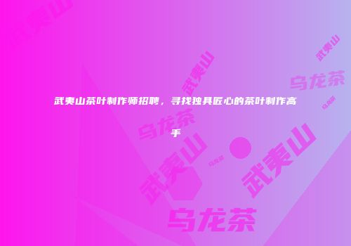 武夷山茶叶制作师招聘，寻找独具匠心的茶叶制作高手
