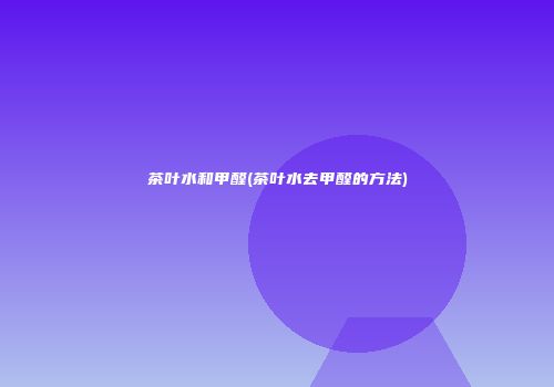 茶叶水和甲醛(茶叶水去甲醛的方法)