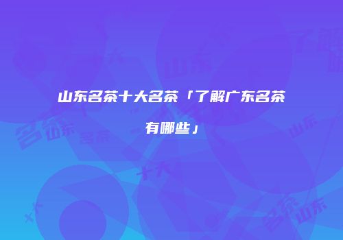 山东名茶十大名茶「了解广东名茶有哪些」