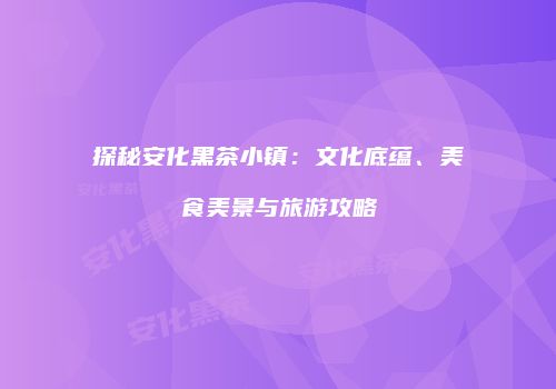 探秘安化黑茶小镇：文化底蕴、美食美景与旅游攻略