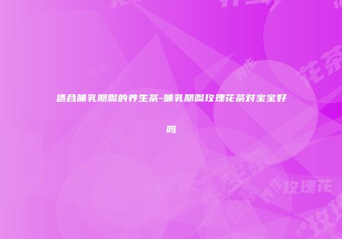 适合哺乳期喝的养生茶-哺乳期喝玫瑰花茶对宝宝好吗