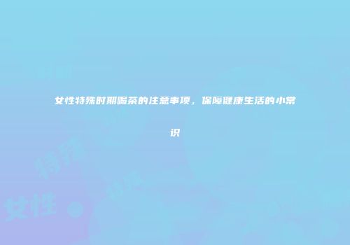 女性特殊时期喝茶的注意事项，保障健康生活的小常识
