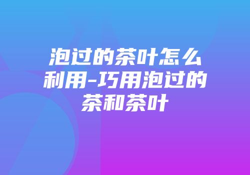 泡过的茶叶怎么利用-巧用泡过的茶和茶叶
