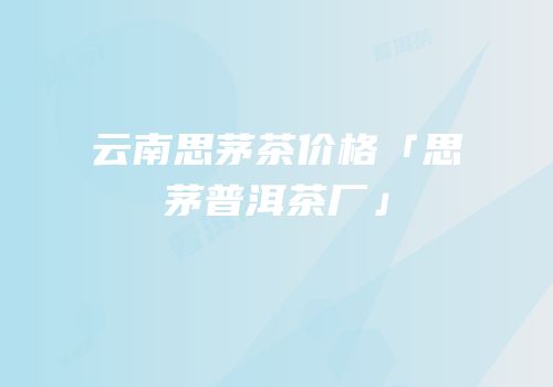 云南思茅茶价格「思茅普洱茶厂」