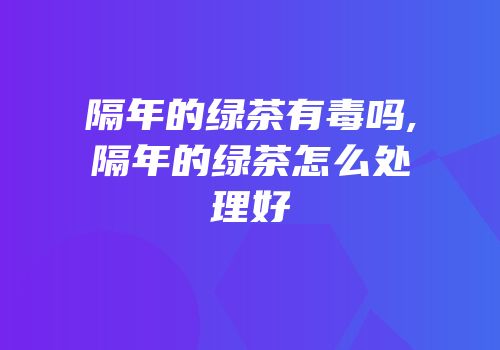 隔年的绿茶有毒吗,隔年的绿茶怎么处理好