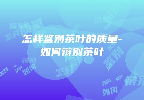 怎样鉴别茶叶的质量-如何辩别茶叶