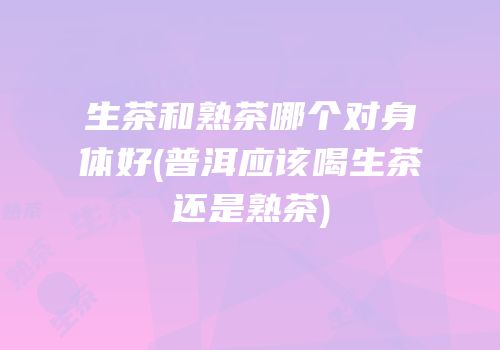生茶和熟茶哪个对身体好(普洱应该喝生茶还是熟茶)