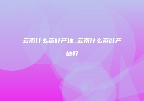 云南什么茶叶产地_云南什么茶叶产地好