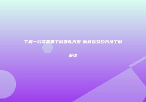 了解一款茶需要了解哪些方面-你对选茶的方法了解多少