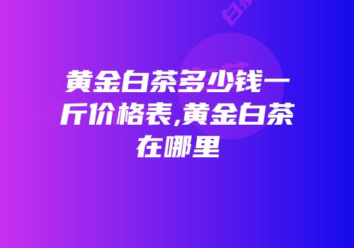 黄金白茶多少钱一斤价格表,黄金白茶在哪里