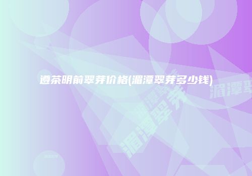 遵茶明前翠芽价格(湄潭翠芽多少钱)