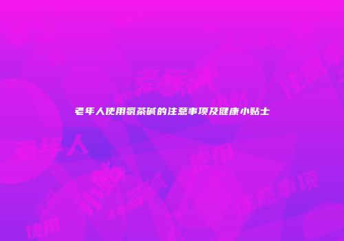 老年人使用氨茶碱的注意事项及健康小贴士