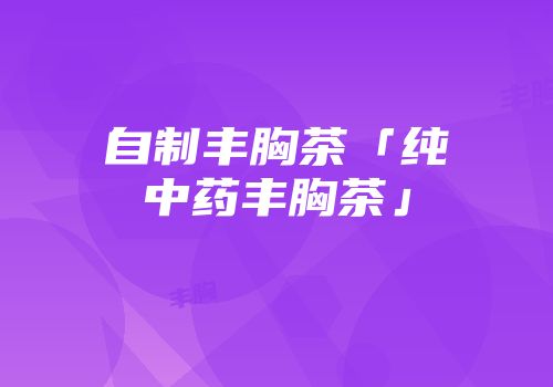 自制丰胸茶「纯中药丰胸茶」