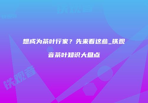 想成为茶叶行家？先来看这些_铁观音茶叶知识大盘点