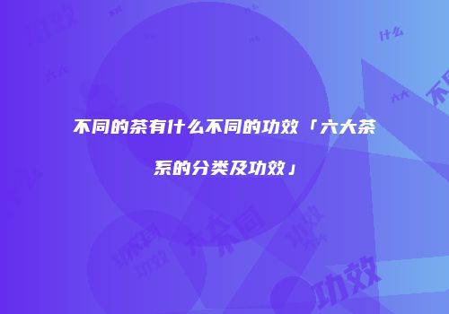 不同的茶有什么不同的功效「六大茶系的分类及功效」
