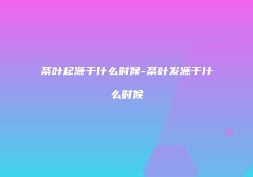 茶叶起源于什么时候-茶叶发源于什么时候