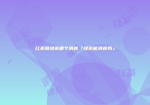 红茶和绿茶哪个消食「绿茶能消食吗」