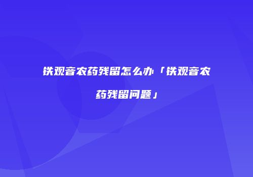 铁观音农药残留怎么办「铁观音农药残留问题」