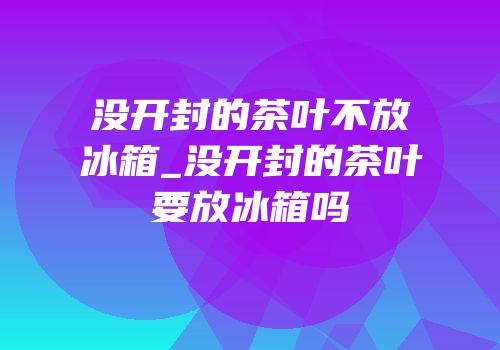 没开封的茶叶不放冰箱_没开封的茶叶要放冰箱吗