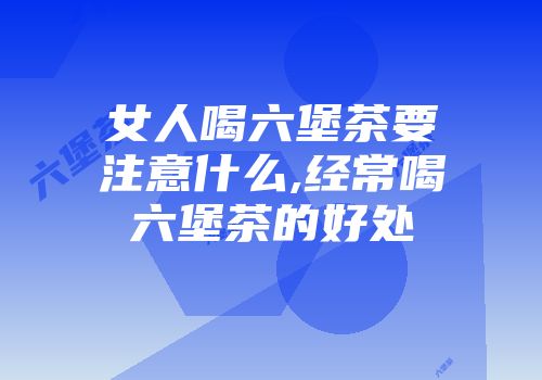 女人喝六堡茶要注意什么,经常喝六堡茶的好处