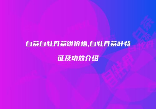 白茶白牡丹茶饼价格,白牡丹茶叶特征及功效介绍