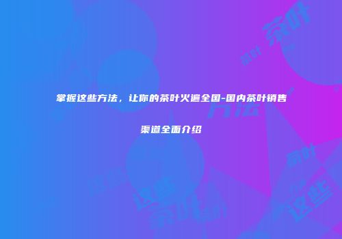 掌握这些方法，让你的茶叶火遍全国-国内茶叶销售渠道全面介绍