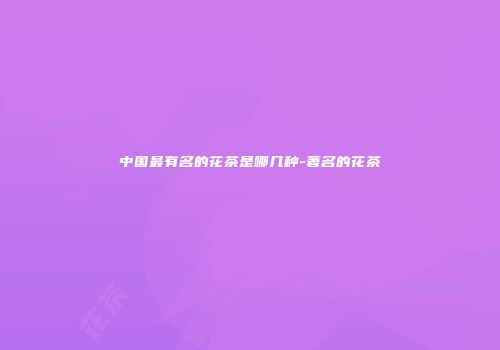 中国最有名的花茶是哪几种-著名的花茶