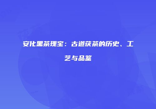 安化黑茶瑰宝：古道茯茶的历史、工艺与品鉴