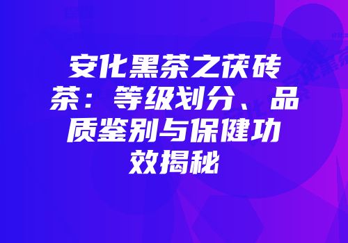 安化黑茶之茯砖茶：等级划分、品质鉴别与保健功效揭秘