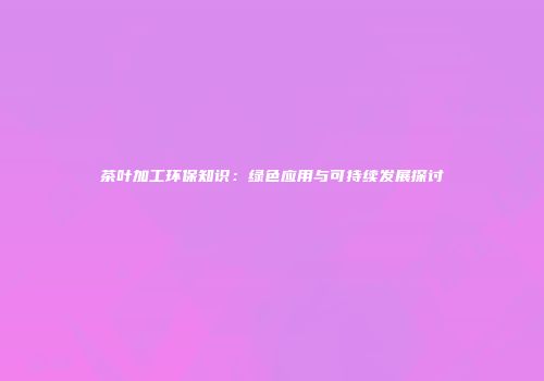 茶叶加工环保知识：绿色应用与可持续发展探讨