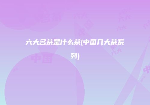 六大名茶是什么茶(中国几大茶系列)