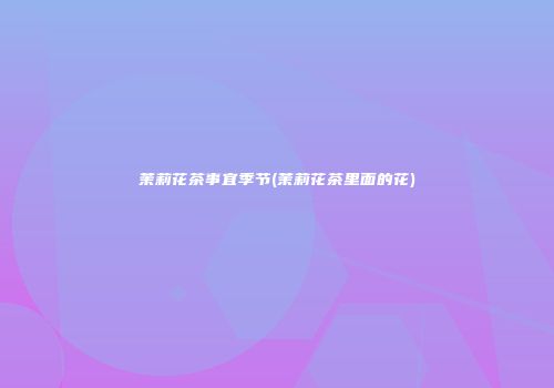 茉莉花茶事宜季节(茉莉花茶里面的花)