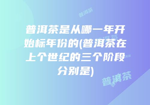普洱茶是从哪一年开始标年份的(普洱茶在上个世纪的三个阶段分别是)