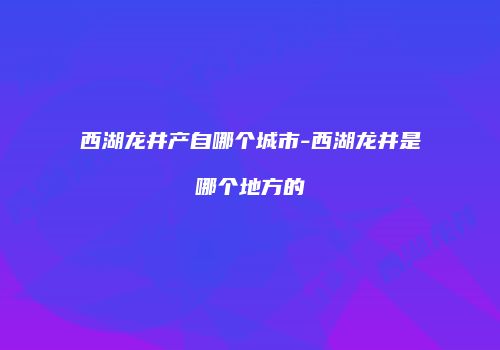 西湖龙井产自哪个城市-西湖龙井是哪个地方的