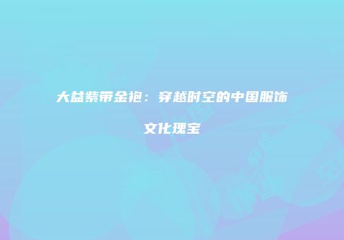 大益紫带金袍：穿越时空的中国服饰文化瑰宝