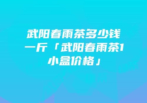 武阳春雨茶多少钱一斤「武阳春雨茶1小盒价格」