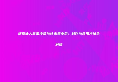 探索仙人掌果皮茶与炒米果皮茶：制作与食用方法全解析