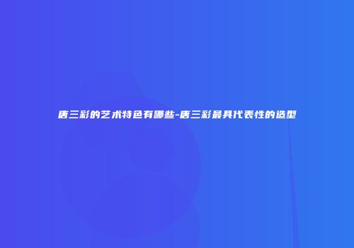 唐三彩的艺术特色有哪些-唐三彩最具代表性的造型