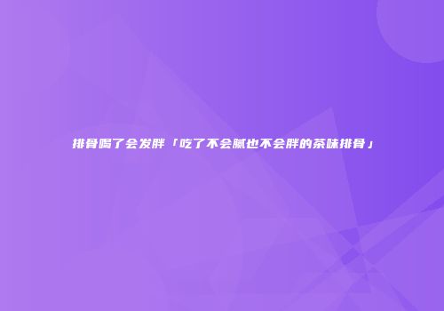 排骨喝了会发胖「吃了不会腻也不会胖的茶味排骨」