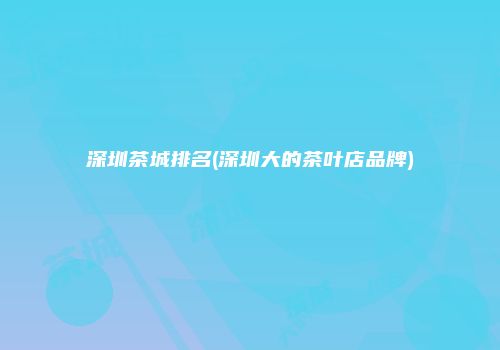 深圳茶城排名(深圳大的茶叶店品牌)