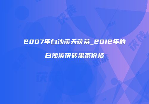 2007年白沙溪天茯茶_2012年的白沙溪茯砖黑茶价格