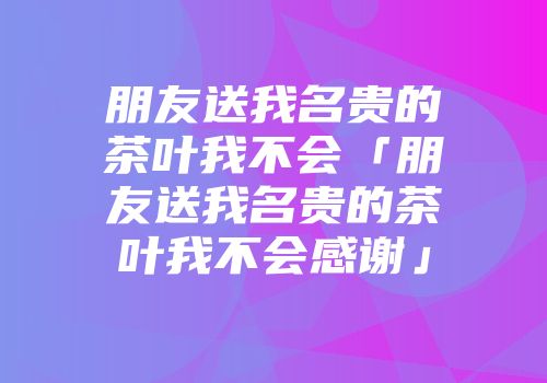 朋友送我名贵的茶叶我不会「朋友送我名贵的茶叶我不会感谢」