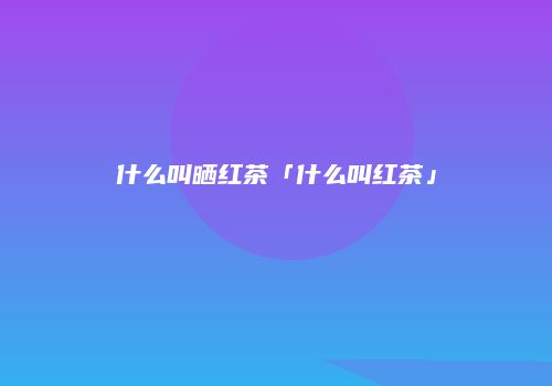 什么叫晒红茶「什么叫红茶」