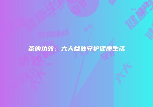 茶的功效：六大益处守护健康生活