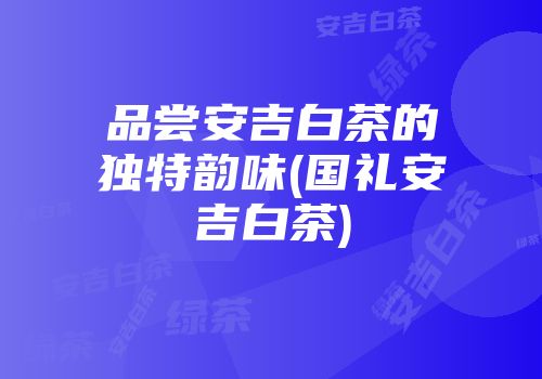 品尝安吉白茶的独特韵味(国礼安吉白茶)