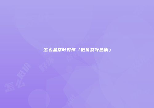 怎么品茶叶好坏「低价茶叶品质」
