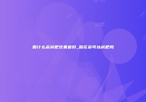 喝什么茶减肥效果最好_和花茶可以减肥吗